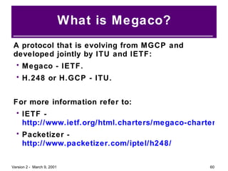 What is Megaco? A protocol that is evolving from MGCP and developed jointly by ITU and IETF: Megaco - IETF. H.248 or H.GCP - ITU. For more information refer to: IETF -  http://www.ietf.org/html.charters/megaco-charter.html Packetizer -  http://www.packetizer.com/iptel/h248/ 