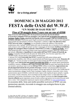 Associazione                Tel: 045 917514
                                                                            WWF Verona                  Fax: 045 917514
                                                                            Via Risorgimento, 10        e-mail: verona@wwf.it
                                                                            37126 Verona                sito: www.wwf.it/verona




              DOMENICA 20 MAGGIO 2012
 FESTA delle OASI del W.W.F.
                  “UN MARE DI OASI PER TE”
         Fino al 20 maggio dona 2 euro con un sms al 45508
Dopo il successo dell’edizione 2011 che ha permesso di salvare due boschi italiani
al via la nuova campagna WWF per proteggere, con l’aiuto di tutti, tre preziose aree costiere in
Sardegna, Puglia e Veneto, minacciate dal degrado, dal bracconaggio e dall’uso sconsiderato del
territorio e del mare. Trasformare questi fragili ecosistemi al confine tra terra e mare in nuovi baluardi di
natura protetta che tutti potranno conoscere e frequentare. L’obiettivo è dare vita alla nuova Oasi
WWF Scivu ad Arbus, in Sardegna, un vero paradiso di dune alte sabbiose e fitta macchia
mediterranea, detta “parlante” perché battuta dal vento di maestrale, dove si incontra il cervo sardo, ma
anche minacce come il taglio dei ginepri secolari o il passaggio di fuoristrada; bonificare la bellissima
spiaggia che costeggia la Riserva naturale e Oasi WWF Le Cesine, nel Salento, in Puglia , dove i
rifiuti portati dal mare e mai rimossi hanno creato strati di plastica con gravi danni alla vegetazione e
agli animali; riforestare e riqualificare le zone umide dell’Oasi WWF Golena di Panarella, in
Veneto, un paradiso di biodiversità alle porte del Delta del Po, che d’inverno ospita fino a 130-
140.000 uccelli e che per questo è meta ambita dai bracconieri
L’edizione 2012 della Festa delle Oasi WWF, la grande festa della natura italiana aprirà
gratuitamente al pubblico oltre 100 aree naturali protette dal Panda lungo tutto lo stivale. Domenica 20
maggio, per “toccare con mano” la meraviglia di natura tutelata dal WWF in oltre 40 anni di azione
sul campo, siamo tutti invitati alla grande Festa delle Oasi WWF, che saranno aperte gratuitamente
al pubblico, insieme a 10 Riserve del Corpo Forestale dello Stato che quest’anno partecipa alla festa,
con iniziative speciali per tutte le età. Le 120 Oasi WWF, diffuse in tutta Italia, rappresentano uno
dei più importanti sistemi di aree protette d’Europa e tutelano i più preziosi habitat del nostro
Paese. E la festa è un’occasione unica per scoprire, insieme agli esperti del WWF, oltre 30.000 ettari di
natura incontaminata, spiagge, boschi, fiumi, montagne e lagune, insieme a fenicotteri, istrici, lontre,
numerosissime specie di farfalle e molti altri insetti, rapaci e alle migliaia di specie animali e vegetali,
di cui molte a rischio estinzione, che in essi hanno trovato rifugio sicuro. La festa delle Oasi è una
giornata di osservazione, divertimento e relax: Sarà la migliore occasione per dare il proprio aiuto
concreto affinché questa importante azione di tutela continui ogni giorno con la stessa forza per molti
anni a venire. Tutti i programmi regione per regione saranno pubblicati su www.wwf.it/festaoasi
In occasione della festa sarà inoltre possibile iscriversi al WWF con una
promozione speciale, ricevendo in omaggio una ecologica borsa in juta
(limited edition).
                                                                      Associazione W.W.F.              C.F. 93214310232
                                                                      Verona
                                                                      iscritta al Registro Regionale   Iscritta all’Albo delle
                                                                      delle Associazioni di            Associazioni di interesse
Lo scopo finale del WWF è fermare e far regredire il degrado          Volontariato                     Provinciale “0124833” dal
dell’ambiente naturale del nostro pianeta e contribuire a costruire    “VR0324” dal 29.10.2010         23.11.2010
un futuro in cui l’umanità possa vivere in armonia con la natura.
 