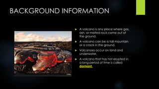 BACKGROUND INFORMATION 
 A volcano is any place where gas, 
ash, or melted rock come out of 
the ground. 
 A volcano can be a tall mountain 
or a crack in the ground. 
 Volcanoes occur on land and 
underwater. 
 A volcano that has not erupted in 
a long period of time is called 
dormant. 
 