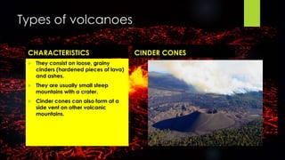 Types of volcanoes 
CHARACTERISTICS CINDER CONES 
 They consist on loose, grainy 
cinders (hardened pieces of lava) 
and ashes. 
 They are usually small steep 
mountains with a crater. 
 Cinder cones can also form at a 
side vent on other volcanic 
mountains. 
 