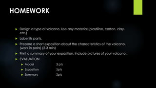 HOMEWORK 
 Design a type of volcano. Use any material (plastiline, carton, clay, 
etc.) 
 Label its parts. 
 Prepare a short exposition about the characteristics of the volcano. 
(work in pairs) (2-3 min) 
 Print a summary of your exposition. Include pictures of your volcano. 
 EVALUATION 
 Model 3 pts 
 Exposition 5pts 
 Summary 2pts 
