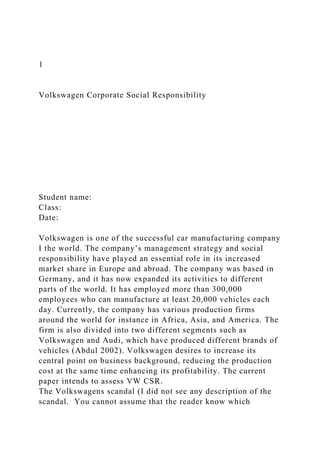 1
Volkswagen Corporate Social Responsibility
Student name:
Class:
Date:
Volkswagen is one of the successful car manufacturing company
I the world. The company’s management strategy and social
responsibility have played an essential role in its increased
market share in Europe and abroad. The company was based in
Germany, and it has now expanded its activities to different
parts of the world. It has employed more than 300,000
employees who can manufacture at least 20,000 vehicles each
day. Currently, the company has various production firms
around the world for instance in Africa, Asia, and America. The
firm is also divided into two different segments such as
Volkswagen and Audi, which have produced different brands of
vehicles (Abdul 2002). Volkswagen desires to increase its
central point on business background, reducing the production
cost at the same time enhancing its profitability. The current
paper intends to assess VW CSR.
The Volkswagens scandal (I did not see any description of the
scandal. You cannot assume that the reader know which
 