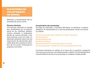 10
Definición y características del vo-
luntariado de acción social:
Persona voluntaria
Una persona voluntaria es aquella
que, sensibilizada por la situación
social de los colectivos desfavo-
recidos, excluidos o marginados,
decide de manera altruista y soli-
daria participar, junto con otras, en
diferentes proyectos dentro de una
organización de voluntariado, dedi-
cando parte de su tiempo en bene-
ficio de una acción enmarcada en
proyectos concretos.
Características del voluntariado
Se elige ser voluntario o voluntaria libremente, sin atenerse a ninguna
obligación. El voluntariado es un tipo de participación social y las tareas
se realizan:
PLATAFORMA DE
VOLUNTARIADO
DE ESPAÑA
Las tareas voluntarias se realizan en el marco de un proyecto o programa
concreto que promueve una entidad privada o pública. El voluntariado tiene
como finalidad el servicio a la comunidad, en cualquier ámbito posible.
De forma altruista hacia intereses sociales colectivos.
Solidariamente.
Responsablemente.
De forma continua.
Respetuosamente con los derechos humanos.
De forma gratuita, cumpliendo con los requisitos de la Ley.
 