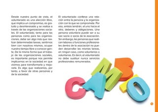11
Desde nuestro punto de vista, el
voluntariado es una elección libre,
que implica un compromiso, es gra-
tuito y desinteresado y se realiza a
través de las organizaciones socia-
les. El voluntariado, tanto para las
personas como para las organiza-
ciones, debe ser algo más que rea-
lizar determinadas tareas, sentirnos
bien con nosotros mismos, ocupar
nuestro tiempo libre o conocer gen-
te. De la misma forma que el traba-
jo de las organizaciones sociales,
es importante porque nos permite
implicarnos en la sociedad en que
vivimos para transformarla y mejo-
rarla. Es algo que realizamos, por
tanto, a favor de otras personas y
de la sociedad.
El voluntariado conlleva una rela-
ción entre la persona y la organiza-
ción con la que se compromete. Por
eso, ambos tendrán, el uno hacia el
otro, deberes y obligaciones. Una
persona voluntaria puede ser a su
vez socio o socia de la asociación.
Sin embargo, las personas que reali-
cen labores o funciones profesiona-
les dentro de la asociación no pue-
den desarrollar las mismas tareas,
en ningún caso, como voluntarios o
voluntarias. Es decir, el voluntariado
no debe sustituir nunca servicios
profesionales remunerados.
 