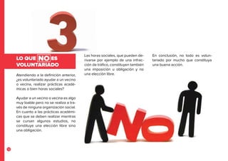 12
Atendiendo a la definición anterior,
¿es voluntariado ayudar a un vecino
o vecina, realizar prácticas acadé-
micas o bien horas sociales?
Ayudar a un vecino o vecina es algo
muy loable pero no se realiza a tra-
vés de ninguna organización social.
En cuanto a las prácticas académi-
cas que se deben realizar mientras
se cursan algunos estudios, no
constituye una elección libre sino
una obligación.
LO QUE ES
VOLUNTARIADO
Las horas sociales, que pueden de-
rivarse por ejemplo de una infrac-
ción de tráfico, constituyen también
una imposición u obligación y no
una elección libre.
En conclusión, no todo es volun-
tariado por mucho que constituya
una buena acción.
NO
 