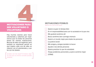 13
Hay muchas razones para hacer
voluntariado y sabemos por expe-
riencia que no todas las personas
tienen las mismas motivaciones.
Muchas de ellas son legítimas, pero
también es importante pensar en
qué implica cada una de ellas en
relación con el voluntariado y cuá-
les son las ideales.
¿Cuáles son las tuyas? Si tienes algu-
na otra que no hemos incluido puedes
añadirla.
MOTIVACIONES PARA
SER VOLUNTARIO O
VOLUNTARIA
MOTIVACIONES POSIBLES	
Marca con una X las tuyas
Quiero ocupar mi tiempo libre	
Es mi responsabilidad para con la sociedad en la que vivo
Me gustaría sentirme útil	
Busco sentirme bien conmigo mismo/a	
Quiero un mundo mejor para todas las personas	
La justicia social	
Mis amigos y amigas también lo hacen	
Ayudar a las demás personas	
Quiero practicar lo que he estudiado	
Tengo problemas personales y quiero sentirme mejor	
OTRAS
 
