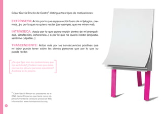 14
3
César García Rincón es presidente de la
ONG Homo Prosocius que tiene como ob-
jetivo fomentar la conducta prosocial. Más
información: www.homoprosocius.org
César García Rincón de Castro3
distingue tres tipos de motivaciones:
EXTRÍNSECA: Actúo por lo que espero recibir fuera de mí (elogios, pre-
mios...) o por lo que no quiero recibir (por ejemplo, que me miren mal).
INTRÍNSECA: Actúo por lo que quiero recibir dentro de mí (tranquili-
dad, satisfacción, coherencia…) o por lo que no quiero recibir (angustia,
sentirme culpable…)
TRASCENDENTE: Actúo más por las consecuencias positivas que
mi labor puede tener sobre las demás personas que por lo que yo
pueda recibir.
¿De qué tipo son las motivaciones que
has señalado? ¿Cuáles crees que debe-
rían ser las de una persona voluntaria?
Anótalas en la pizarra.
 