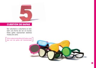 15
CUESTIÓN DE GAFAS
Ser voluntario o voluntaria es tam-
bién una forma de ver el mundo.
Estas gafas representan distintos
modos de verlo.
¿Concuálesteidentificas?¿Cuálescrees
que son las gafas del voluntariado?
 