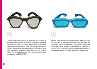 16
Piensas que hay muchos problemas sociales importan-
tes, pero que no son responsabilidad tuya. Las y los res-
ponsables son otras personas y son quienes tienen que
hacer algo, tú no puedes ni quieres hacer nada. En tu
caso es una cuestión de responsabilidades: la culpa es
de otras personas, no tuya y por eso no haces nada.
2
Lo tuyo es el pesimismo y la fatalidad. Ves que en la
sociedad hay muchos problemas (injusticia, pobreza,
marginación, violencia), pero crees que es así y no hay
nada que se pueda hacer. Tú al menos piensas que no
puedes hacer nada al respecto y si lo intentaras sería
inútil porque no sirve para nada. ¿Para qué vas a hacer
nada? Eso de que el cambio y la transformación social
es posible……¡ES MENTIRA!	
1
 