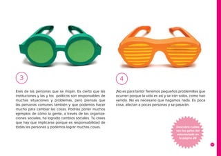 17
Eres de las personas que se mojan. Es cierto que las
instituciones y las y los políticos son responsables de
muchas situaciones y problemas, pero piensas que
las personas comunes también y que podemos hacer
mucho para cambiar las cosas. Podrías poner muchos
ejemplos de cómo la gente, a través de las organiza-
ciones sociales, ha logrado cambios sociales. Tú crees
que hay que implicarse porque es responsabilidad de
todas las personas y podemos lograr muchas cosas.
3
¡No es para tanto! Tenemos pequeños problemillas que
ocurren porque la vida es así y se irán solos, como han
venido. No es necesario que hagamos nada. Es poca
cosa, afectan a pocas personas y se pasarán.
4
Descubre cuáles
son las gafas del
voluntariado en
la página 28
 
