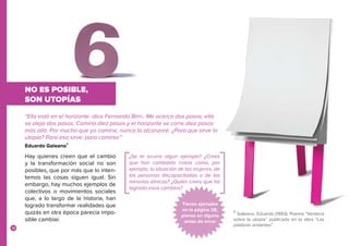18
NO ES POSIBLE,
SON UTOPÍAS
Hay quienes creen que el cambio
y la transformación social no son
posibles, que por más que lo inten-
temos las cosas siguen igual. Sin
embargo, hay muchos ejemplos de
colectivos o movimientos sociales
que, a lo largo de la historia, han
logrado transformar realidades que
quizás en otra época parecía impo-
sible cambiar.
“Ella está en el horizonte -dice Fernando Birri-. Me acerco dos pasos, ella
se aleja dos pasos. Camino diez pasos y el horizonte se corre diez pasos
más allá. Por mucho que yo camine, nunca la alcanzaré. ¿Para que sirve la
utopía? Para eso sirve: para caminar”
Eduardo Galeano4
¿Se te ocurre algún ejemplo? ¿Crees
que han cambiado cosas como, por
ejemplo, la situación de las mujeres, de
las personas discapacitadas o de las
minorías étnicas? ¿Quién crees que ha
logrado esos cambios?
Tienes ejemplos
en la página 28,
piensa en alguno
antes de mirar
4
Galeano, Eduardo (1993). Poema “Ventana
sobre la utopía” publicado en la obra “Las
palabras andantes”.
 