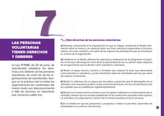 19
La Ley 17/1998, de 25 de junio, de
voluntariado establece los dere-
chos y los deberes de las personas
voluntarias, así como los de las or-
ganizaciones de voluntariado. Aun-
que en la práctica real no todas las
organizaciones los contemplan del
mismo modo, por desconocimiento
o falta de recursos, es importante
que conozcas cuáles son.
LAS PERSONAS
VOLUNTARIAS
TIENEN DERECHOS
Y DEBERES
“[…] Son derechos de las personas voluntarias:
a) Participar activamente en la organización en que se integre, recibiendo la debida infor-
mación sobre la misma, y en especial sobre sus fines, estructura organizativa y funciona-
miento, así como constituir y ser parte de los órganos de participación que se constituyan
en el seno de la organización.
b) Colaborar en el diseño, elaboración, ejecución y evaluación de los programas o proyec-
tos en los que intervenga así como tener la oportunidad de dar su opinión sobre aspectos
de la organización que le afecten como voluntario o voluntaria.
c) Recibir el apoyo técnico, humano y formativo que requiera la tarea que desempeñe
como voluntario o voluntaria, y recibir orientación sobre las actividades para las que reúna
las mejores condiciones.
d) Recibir la cobertura de un seguro por los daños y perjuicios que el desempeño de su
actividad como voluntario pudiera causar a terceras personas, con las características y por
los capitales que se establezcan reglamentariamente.
e) Recibir una compensación económica por los gastos realizados en el desempeño de su
actividad, siempre que así se haya establecido en las condiciones pactadas entre la perso-
na voluntaria y la organización y dentro de los límites previstos en dicho acuerdo.
f) En la medida en que los programas o proyectos a realizar lo permitan, desarrollar las
actividades en su entorno más próximo.
 