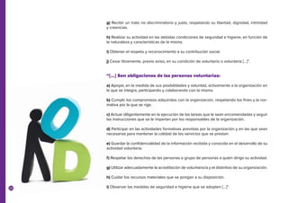 20
g) Recibir un trato no discriminatorio y justo, respetando su libertad, dignidad, intimidad
y creencias.
h) Realizar su actividad en las debidas condiciones de seguridad e higiene, en función de
la naturaleza y características de la misma.
i) Obtener el respeto y reconocimiento a su contribución social.
j) Cesar libremente, previo aviso, en su condición de voluntario o voluntaria […]”.
“[…] Son obligaciones de las personas voluntarias:
a) Apoyar, en la medida de sus posibilidades y voluntad, activamente a la organización en
la que se integra, participando y colaborando con la misma.
b) Cumplir los compromisos adquiridos con la organización, respetando los fines y la nor-
mativa por la que se rige.
c) Actuar diligentemente en la ejecución de las tareas que le sean encomendadas y seguir
las instrucciones que se le impartan por los responsables de la organización.
d) Participar en las actividades formativas previstas por la organización y en las que sean
necesarias para mantener la calidad de los servicios que se prestan.
e) Guardar la confidencialidad de la información recibida y conocida en el desarrollo de su
actividad voluntaria.
f) Respetar los derechos de las personas o grupo de personas a quien dirige su actividad.
g) Utilizar adecuadamente la acreditación de voluntario/a y el distintivo de su organización.
h) Cuidar los recursos materiales que se pongan a su disposición.
i) Observar las medidas de seguridad e higiene que se adopten […]”.
 