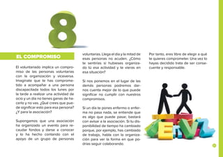 21
El voluntariado implica un compro-
miso de las personas voluntarias
con la organización y viceversa.
Imagínate que te has comprome-
tido a acompañar a una persona
discapacitada todos los lunes por
la tarde a realizar una actividad de
ocio y un día no tienes ganas de ha-
cerlo y no vas. ¿Qué crees que pue-
de significar esto para esa persona?
¿Y para la asociación?
Supongamos que una asociación
ha organizado un evento para re-
caudar fondos y darse a conocer
y lo ha hecho contando con el
apoyo de un grupo de personas
EL COMPROMISO
voluntarias. Llega el día y la mitad de
esas personas no acuden. ¿Cómo
te sentirías si hubieses organiza-
do tú esa actividad y te vieras en
esa situación?
Si nos ponemos en el lugar de las
demás personas podremos dar-
nos cuenta mejor de lo que puede
significar no cumplir con nuestros
compromisos.
Si un día te pones enfermo o enfer-
ma no pasa nada, se entiende que
es algo que puede pasar, bastará
con avisar a la asociación. Si tu dis-
ponibilidad de tiempo ha cambiado
porque, por ejemplo, has cambiado
de trabajo, habla con la organiza-
ción para ver la forma en que po-
drías seguir colaborando.
Por tanto, eres libre de elegir a qué
te quieres comprometer. Una vez lo
hayas decidido trata de ser conse-
cuente y responsable.
 