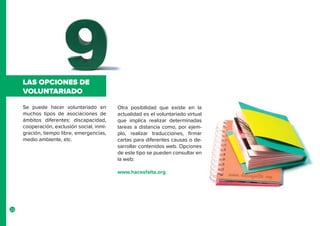 22
Se puede hacer voluntariado en
muchos tipos de asociaciones de
ámbitos diferentes: discapacidad,
cooperación, exclusión social, inmi-
gración, tiempo libre, emergencias,
medio ambiente, etc.
LAS OPCIONES DE
VOLUNTARIADO
Otra posibilidad que existe en la
actualidad es el voluntariado virtual
que implica realizar determinadas
tareas a distancia como, por ejem-
plo, realizar traducciones, firmar
cartas para diferentes causas o de-
sarrollar contenidos web. Opciones
de este tipo se pueden consultar en
la web:
www.hacesfalta.org
 