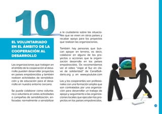 23
Las organizaciones que trabajan en
el ámbito de la cooperación al desa-
rrollo pueden desarrollar proyectos
en países empobrecidos y también
realizan actividades de sensibiliza-
ción y de educación para el desa-
rrollo en nuestro entorno cercano.
Se puede colaborar como volunta-
rio o voluntaria en estas actividades
o campañas de sensibilización, en-
focadas normalmente a sensibilizar
EL VOLUNTARIADO
EN EL ÁMBITO DE LA
COOPERACIÓN AL
DESARROLLO
a la ciudadanía sobre las situacio-
nes que se viven en otros países y
recabar apoyo para los proyectos
que realizan las organizaciones.
También hay personas que bus-
can apoyar en terreno, es decir,
colaborar en alguno de los pro-
yectos o acciones que la organi-
zación desarrolla en los países
empobrecidos. Os recomendamos
ver el vídeo “viajar al Sur en cla-
ve de solidaridad” de CanalSoli-
dario.org y en www.youtube.com
Las y los cooperantes son profesio-
nales con una formación amplia que
son contratados por una organiza-
ción para desarrollar un trabajo de
apoyo y seguimiento a las organiza-
ciones locales que ejecutan los pro-
yectos en los países empobrecidos.
 