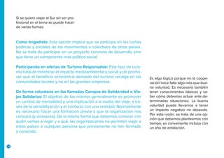 24
Si se quiere viajar al Sur sin ser pro-
fesional en el tema se puede hacer
de varias formas:
Es algo lógico porque en la coope-
ración hace falta algo más que bue-
na voluntad. Es necesario también
tener conocimientos básicos y sa-
ber cómo debemos actuar ante de-
terminadas situaciones. La buena
voluntad puede llevarnos a tener
un impacto negativo no deseado.
Por esta razón, se trata de una op-
ción que debemos plantearnos con
tiempo, es conveniente incluso con
un año de antelación.
Como brigadista: Esta opción implica que se participa en las luchas
políticas y sociales de los movimientos o colectivos de otros países.
No se trata de participar en un proyecto concreto de desarrollo sino
que tiene un componente más político-social.
Participando en ofertas de Turismo Responsable: Este tipo de turis-
mo trata de minimizar el impacto medioambiental y social y de promo-
ver que el beneficio económico derivado del turismo recaiga en las
comunidades locales y no en las grandes empresas.
De forma voluntaria en los llamados Campos de Solidaridad o Via-
jes Solidarios: El objetivo de los mismos generalmente es promover
un cambio de mentalidad y una implicación a la vuelta del viaje, a tra-
vés de la sensibilización y el contacto con una realidad. Normalmente
es necesario hacer una formación previa y que la organización nos
conozca (y viceversa). De la misma forma que debemos conocer con
quién vamos a viajar y a qué, las organizaciones no permiten viajar a
estos países a cualquier persona que previamente no han formado
y conocido.
 
