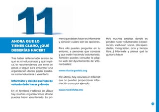 25
Tras haber reflexionado acerca de
qué es el voluntariado y qué impli-
ca, te recomendamos una serie de
pasos a seguir para encontrar una
organización donde poder colabo-
rar como voluntaria o voluntario.
Infórmate y decide qué tipo de
voluntariado hacer y dónde
En el Territorio Histórico de Álava
hay muchas organizaciones donde
puedes hacer voluntariado. Lo pri-
AHORA QUE LO
TIENES CLARO, ¿QUÉ
DEBERÍAS HACER?
mero que debes hacer es informarte
y conocer cuáles son las opciones.
Para ello puedes preguntar en tu
entorno, a personas que conoces
y que están haciendo voluntariado.
También puedes consultar la pági-
na web del Ayuntamiento de Vito-
ria-Gasteiz:
www.vitoria-gasteiz.org
Por último, hay recursos en Internet
que te pueden proporcionar infor-
mación como por ejemplo:
www.hacesfalta.org
Hay muchos ámbitos donde es
posible hacer voluntariado (coope-
ración, exclusión social, discapaci-
dades, inmigración, ocio y tiempo
libre…) Infórmate y piensa qué te
gustaría hacer.
 