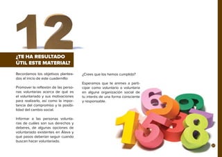 Recordamos los objetivos plantea-
dos al inicio de este cuadernillo:
Promover la reflexión de las perso-
nas voluntarias acerca de qué es
el voluntariado y sus motivaciones
para realizarlo, así como la impor-
tancia del compromiso y la posibi-
lidad del cambio social.
Informar a las personas volunta-
rias de cuáles son sus derechos y
deberes, de algunas opciones de
voluntariado existentes en Álava y
qué pasos deberían seguir cuando
buscan hacer voluntariado.
¿TE HA RESULTADO
ÚTIL ESTE MATERIAL?
¿Crees que los hemos cumplido?
Esperamos que te animes a parti-
cipar como voluntario o voluntaria
en alguna organización social de
tu interés de una forma consciente
y responsable.
27
 