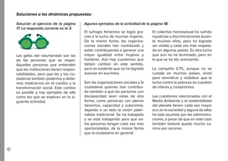 28
El sufragio femenino se logró gra-
cias a la lucha de muchas mujeres.
De la misma forma, las organiza-
ciones sociales han contribuido y
están contribuyendo a generar una
mayor igualdad entre mujeres y
hombres. Aún hay cuestiones que
deben cambiar en este sentido,
pero es evidente que se ha logrado
avanzar en esa línea.
Son las organizaciones sociales y la
ciudadanía quienes han contribui-
do también a que las personas con
discapacidad sean vistas de otra
forma, como personas con plenos
derechos, capacidad y autonomía,
dejando a un lado la visión pater-
nalista tradicional. Se ha trabajado
y se está trabajando para que es-
tas personas tengan cada vez más
oportunidades, de la misma forma
que la ciudadanía en general.
Las gafas del voluntariado son las
de las personas que se mojan.
Aquellas personas que entienden
que las instituciones tienen respon-
sabilidades, pero que las y los ciu-
dadanos también podemos y debe-
mos implicarnos en el cambio y la
transformación social. Este cambio
es posible y hay ejemplos de ello
como los que se explican en la si-
guiente actividad.
El colectivo homosexual ha sufrido
injusticias y discriminaciones duran-
te muchos años, pero ha logrado
ser visible y cada vez más respeta-
do en algunos países. Es otra lucha
que aún no ha terminado, pero en
la que se ha ido avanzando.
La campaña 0.7%, aunque no se
cumpla en muchos países, sirvió
para reivindicar y visibilizar que la
lucha contra la pobreza es cuestión
de interés y compromiso.
Las cuestiones relacionadas con el
Medio Ambiente y la sostenibilidad
del planeta tienen cada vez mayor
eco en la sociedad y alguna de ellas
ha sido asumida por las administra-
ciones, a pesar de que en este caso
también todavía queda mucho ca-
mino por recorrer.
Solución al ejercicio de la página
17. La respuesta correcta es la 3:
Agunos ejemplos de la actividad de la página 18:
Soluciones a las dinámicas propuestas:
 