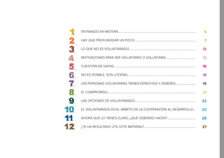 ENTRANDO EN MATERIA.........................................................................................................
HAY QUE PROFUNDIZAR UN POCO...................................................................................
LO QUE NO ES VOLUNTARIADO..........................................................................................
MOTIVACIONES PARA SER VOLUNTARIO O VOLUNTARIA........................................
CUESTIÓN DE GAFAS...............................................................................................................
NO ES POSIBLE, SON UTOPÍAS............................................................................................
LAS PERSONAS VOLUNTARIAS TIENEN DERECHOS Y DEBERES...........................
EL COMPROMISO.......................................................................................................................
LAS OPCIONES DE VOLUNTARIADO..................................................................................
EL VOLUNTARIADO EN EL ÁMBITO DE LA COOPERACIÓN AL DESARROLLO....
AHORA QUE LO TIENES CLARO, ¿QUÉ DEBERÍAS HACER?.......................................
¿TE HA RESULTADO ÚTIL ESTE MATERIAL?......................................................................
6
7
12
13
15
18
19
21
22
23
25
27
 
