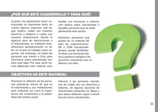 5
¿POR QUÉ ESTE CUADERNILLO Y PARA QUÉ?
OBJETIVOS DE ESTE MATERIAL
Cuando nos planteamos hacer vo-
luntariado es importante tener en
cuenta algunos aspectos: qué es,
qué implica, cuáles son nuestros
derechos y deberes o cuáles son
nuestras motivaciones. Desde la
Agencia para las Asociaciones y
el Voluntariado, en adelante Erdu,
ofrecemos periódicamente un ta-
ller en el que se trabajan estos as-
pectos. Sin embargo, no todas las
personas que vienen a Erdu para
informarse sobre voluntariado rea-
lizan este taller. Por esta razón he-
mos elaborado este material, para
facilitar una formación e informa-
ción básica sobre voluntariado a
aquellas personas que se están
planteando esta opción.
Asimismo, pensamos que
puede ser un material útil
para las organizaciones
DE o CON voluntariado
porque puede facilitarles
el hacer una formación bá-
sica y genérica dirigida a las
personas voluntarias que co-
laboran con ellas.
Promover la reflexión de las perso-
nas voluntarias acerca de qué es
el voluntariado y sus motivaciones
para realizarlo, así como la impor-
tancia del compromiso y la posibi-
lidad del cambio social.
Informar a las personas volunta-
rias de cuáles son sus derechos y
deberes, de algunas opciones de
voluntariado existentes en Álava y
qué pasos deberían seguir cuando
buscan hacer voluntariado.
 