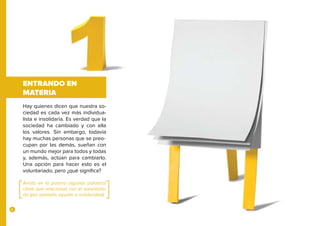 6
ENTRANDO EN
MATERIA
Hay quienes dicen que nuestra so-
ciedad es cada vez más individua-
lista e insolidaria. Es verdad que la
sociedad ha cambiado y con ella
los valores. Sin embargo, todavía
hay muchas personas que se preo-
cupan por las demás, sueñan con
un mundo mejor para todos y todas
y, además, actúan para cambiarlo.
Una opción para hacer esto es el
voluntariado, pero ¿qué significa?
Anota en la pizarra algunas palabras
clave que relacionas con el voluntaria-
do (por ejemplo, ayudar o solidaridad).
 