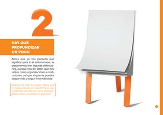 7
HAY QUE
PROFUNDIZAR
UN POCO
Ahora que ya has pensado qué
significa para ti el voluntariado, te
proponemos leer algunas definicio-
nes, aunque has de saber que hay
tantas como organizaciones e insti-
tuciones, así que si quieres puedes
buscar más y seguir informándote.
¿Alguna de ellas te sugiere ideas que
no habías tenido en cuenta? Si es así,
transforma esa idea en una o varias pa-
labras clave y anótalas en la pizarra.
 