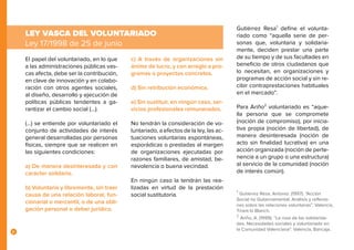 8
El papel del voluntariado, en lo que
a las administraciones públicas vas-
cas afecta, debe ser la contribución,
en clave de innovación y en colabo-
ración con otros agentes sociales,
al diseño, desarrollo y ejecución de
políticas públicas tendentes a ga-
rantizar el cambio social (...).
(…) se entiende por voluntariado el
conjunto de actividades de interés
general desarrolladas por personas
físicas, siempre que se realicen en
las siguientes condiciones:
a) De manera desinteresada y con
carácter solidario.
b) Voluntaria y libremente, sin traer
causa de una relación laboral, fun-
cionarial o mercantil, o de una obli-
gación personal o deber jurídico.
LEY VASCA DEL VOLUNTARIADO
Ley 17/1998 de 25 de junio
c) A través de organizaciones sin
ánimo de lucro, y con arreglo a pro-
gramas o proyectos concretos.
d) Sin retribución económica.
e) Sin sustituir, en ningún caso, ser-
vicios profesionales remunerados.
No tendrán la consideración de vo-
luntariado, a efectos de la ley, las ac-
tuaciones voluntarias espontáneas,
esporádicas o prestadas al margen
de organizaciones ejecutadas por
razones familiares, de amistad, be-
nevolencia o buena vecindad.
En ningún caso la tendrán las rea-
lizadas en virtud de la prestación
social sustitutoria.
	
Gutiérrez Resa1
define el volunta-
riado como “aquella serie de per-
sonas que, voluntaria y solidaria-
mente, deciden prestar una parte
de su tiempo y de sus facultades en
beneficio de otros ciudadanos que
lo necesitan, en organizaciones y
programas de acción social y sin re-
cibir contraprestaciones habituales
en el mercado”.
Para Ariño2
voluntariado es “aque-
lla persona que se compromete
(noción de compromiso), por inicia-
tiva propia (noción de libertad), de
manera desinteresada (noción de
acto sin finalidad lucrativa) en una
acción organizada (noción de perte-
nencia a un grupo o una estructura)
al servicio de la comunidad (noción
de interés común).
1
Gutiérrez Resa, Antonio. (1997). “Acción
Social no Gubernamental. Análisis y reflexio-
nes sobre las relaciones voluntarias”. Valencia,
Tirant lo Blanch.
2
Ariño, A. (1999). “La rosa de las solidarida-
des. Necesidades sociales y voluntariado en
la Comunidad Valenciana”. Valencia, Bancaja.
 