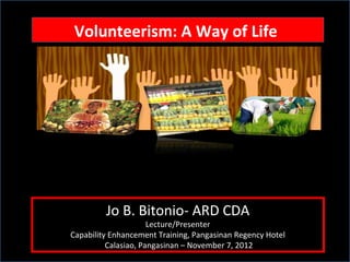 Volunteerism: A Way of Life
 Volunteerism: A Way of Life




         Jo B. Bitonio- ARD CDA
                      Lecture/Presenter
Capability Enhancement Training, Pangasinan Regency Hotel
          Calasiao, Pangasinan – November 7, 2012
 