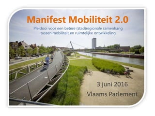 Manifest Mobiliteit 2.0
3 juni 2016
Vlaams Parlement
Pleidooi voor een betere (stad)regionale samenhang
tussen mobiliteit en ruimtelijke ontwikkeling
 