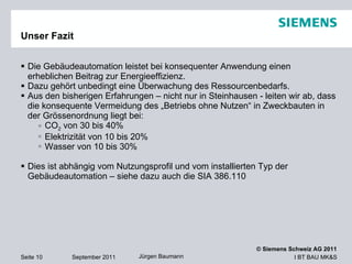 Unser Fazit Die Gebäudeautomation leistet bei konsequenter Anwendung einen erheblichen Beitrag zur Energieeffizienz.  Dazu gehört unbedingt eine Überwachung des Ressourcenbedarfs. Aus den bisherigen Erfahrungen – nicht nur in Steinhausen - leiten wir ab, dass die konsequente Vermeidung des „Betriebs ohne Nutzen“ in Zweckbauten in der Grössenordnung liegt bei: CO 2  von 30 bis 40%  Elektrizität von 10 bis 20% Wasser von 10 bis 30% Dies ist abhängig vom Nutzungsprofil und vom installierten Typ der Gebäudeautomation – siehe dazu auch die SIA 386.110 