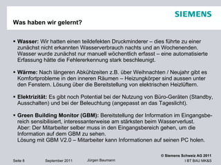 Was haben wir gelernt? Wasser:  Wir hatten einen teildefekten Druckminderer – dies führte zu einer zunächst nicht erkannten Wasserverbrauch nachts und an Wochenenden. Wasser wurde zunächst nur manuell wöchentlich erfasst – eine automatisierte Erfassung hätte die Fehlererkennung stark beschleunigt. Wärme:  Nach längeren Abkühlzeiten z.B. über Weihnachten / Neujahr gibt es Komfortprobleme in den inneren Räumen – Heizungkörper sind aussen unter den Fenstern. Lösung über die Bereitstellung von elektrischen Heizlüftern.  Elektrizität:  Es gibt noch Potential bei der Nutzung von Büro-Geräten (Standby, Ausschalten) und bei der Beleuchtung (angepasst an das Tageslicht). Green Building Monitor (GBM):  Bereitstellung der Information im Eingangsbe-reich sensibilisiert, interessanterweise am stärksten beim Wasserverlust.  Aber: Der Mitarbeiter selber muss in den Eingangsbereich gehen, um die Information auf dem GBM zu sehen.  Lösung mit GBM V2.0 – Mitarbeiter kann Informationen auf seinen PC holen. 