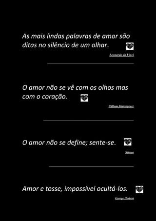 As mais lindas palavras de amor são
ditas no silêncio de um olhar.
Leonardo da Vinci
_______________________________________________________
O amor não se vê com os olhos mas
com o coração.
William Shakespeare
_______________________________________________________________
O amor não se define; sente-se.
Séneca
___________________________________________________________
Amor e tosse, impossível ocultá-los.
George Herbert
 