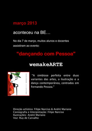março 2013
aconteceu na BE…
No dia 7 de março, muitos alunos e docentes
assistiram ao evento:
“dançando com Pessoa”
wemakeARTE
“A simbiose perfeita entre duas
variantes das artes, a ilustração e a
dança contemporânea, centradas em
Fernando Pessoa.”
Direção artística: Filipe Narciso & André Mariano
Coreografia e Interpretação: Filipe Narciso
Ilustrações: André Mariano
Voz: Ruy de Carvalho
 