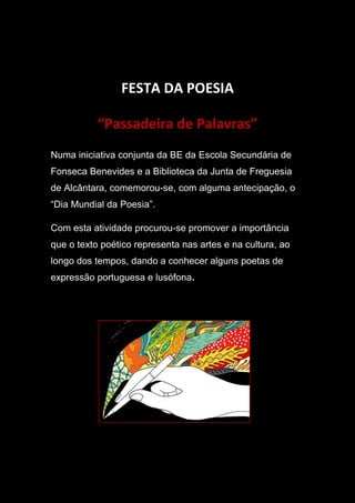 FESTA DA POESIA
“Passadeira de Palavras”
Numa iniciativa conjunta da BE da Escola Secundária de
Fonseca Benevides e a Biblioteca da Junta de Freguesia
de Alcântara, comemorou-se, com alguma antecipação, o
“Dia Mundial da Poesia”.
Com esta atividade procurou-se promover a importância
que o texto poético representa nas artes e na cultura, ao
longo dos tempos, dando a conhecer alguns poetas de
expressão portuguesa e lusófona.
 