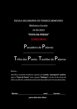 ESCOLA SECUNDÁRIA DE FONSECA BENEVIDES
Biblioteca Escolar
14-03-2013
“FESTA DA POESIA”
CONCURSO
Passadeira de Palavras
___________________________________________
Trilho dos Poetas– Tecelões de Palavras
________________________________________________
Vamos…
Identifica os poetas lusófonos e ganha um convite, “passaporte” poético,
para a “Festa da Poesia” com o grupo “Diálogos”, no dia 14 de março de
2013, às 18h.30, na Biblioteca da Escola Secundária de Fonseca Benevides.
Nome:________________________ ano:_____ turma:_____
para além dos olhos…
 