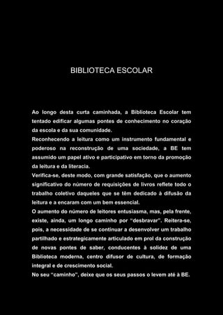 BIBLIOTECA ESCOLAR
Ao longo desta curta caminhada, a Biblioteca Escolar tem
tentado edificar algumas pontes de conhecimento no coração
da escola e da sua comunidade.
Reconhecendo a leitura como um instrumento fundamental e
poderoso na reconstrução de uma sociedade, a BE tem
assumido um papel ativo e participativo em torno da promoção
da leitura e da literacia.
Verifica-se, deste modo, com grande satisfação, que o aumento
significativo do número de requisições de livros reflete todo o
trabalho coletivo daqueles que se têm dedicado à difusão da
leitura e a encaram com um bem essencial.
O aumento do número de leitores entusiasma, mas, pela frente,
existe, ainda, um longo caminho por “desbravar”. Reitera-se,
pois, a necessidade de se continuar a desenvolver um trabalho
partilhado e estrategicamente articulado em prol da construção
de novas pontes de saber, conducentes à solidez de uma
Biblioteca moderna, centro difusor de cultura, de formação
integral e de crescimento social.
No seu “caminho”, deixe que os seus passos o levem até à BE.
 