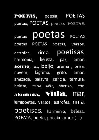 POETAS, poesia, POETAS
poetas, POETAS, poetas POETAS,
poetas poetas POETAS
poetas POETAS poetas, versos,
estrofes, rima, poetisas,
harmonia, beleza, paz, amor,
sonho, luz, beijo, aroma , brisa,
nuvem, lágrima, grito, amor,
amizade, palavra, carícia, ternura,
beleza, verso solto, sorriso, cor,
alquimia, vida, mar,
terrapoetas, versos, estrofes, rima,
poetisas, harmonia, beleza,
POEMA, poeta, poesia, amor (…)
 