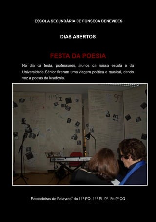 ESCOLA SECUNDÁRIA DE FONSECA BENEVIDES
DIAS ABERTOS
FESTA DA POESIA
No dia da festa, professores, alunos da nossa escola e da
Universidade Sénior fizeram uma viagem poética e musical, dando
voz a poetas da lusofonia.
Passadeiras de Palavras” do 11ª PQ, 11ª PI, 9º 1ªe 9ª CQ"Passadeiras de Palavras" das turmas 11.º PQ, 11.º PI, 9.º 1.ª e 9.º CQ
 