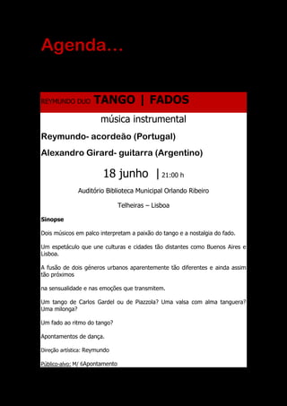 Agenda…
REYMUNDO DUO TANGO | FADOS
música instrumental
Reymundo- acordeão (Portugal)
Alexandro Girard- guitarra (Argentino)
18 junho | 21:00 h
Auditório Biblioteca Municipal Orlando Ribeiro
Telheiras – Lisboa
Sinopse
Dois músicos em palco interpretam a paixão do tango e a nostalgia do fado.
Um espetáculo que une culturas e cidades tão distantes como Buenos Aires e
Lisboa.
A fusão de dois géneros urbanos aparentemente tão diferentes e ainda assim
tão próximos
na sensualidade e nas emoções que transmitem.
Um tango de Carlos Gardel ou de Piazzola? Uma valsa com alma tanguera?
Uma milonga?
Um fado ao ritmo do tango?
Apontamentos de dança.
Direção artística: Reymundo
Público-alvo: M/ 6Apontamento
 