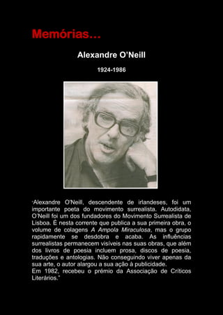 Memórias…
Alexandre O’Neill
1924-1986
“Alexandre O'Neill, descendente de irlandeses, foi um
importante poeta do movimento surrealista. Autodidata,
O’Neill foi um dos fundadores do Movimento Surrealista de
Lisboa. É nesta corrente que publica a sua primeira obra, o
volume de colagens A Ampola Miraculosa, mas o grupo
rapidamente se desdobra e acaba. As influências
surrealistas permanecem visíveis nas suas obras, que além
dos livros de poesia incluem prosa, discos de poesia,
traduções e antologias. Não conseguindo viver apenas da
sua arte, o autor alargou a sua ação à publicidade.
Em 1982, recebeu o prémio da Associação de Críticos
Literários.”
 