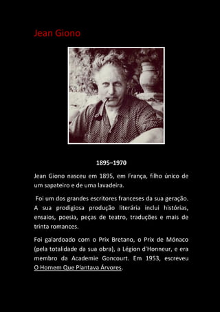 Jean Giono
1895–1970
Jean Giono nasceu em 1895, em França, filho único de
um sapateiro e de uma lavadeira.
Foi um dos grandes escritores franceses da sua geração.
A sua prodigiosa produção literária inclui histórias,
ensaios, poesia, peças de teatro, traduções e mais de
trinta romances.
Foi galardoado com o Prix Bretano, o Prix de Mónaco
(pela totalidade da sua obra), a Légion d'Honneur, e era
membro da Academie Goncourt. Em 1953, escreveu
O Homem Que Plantava Árvores.
 