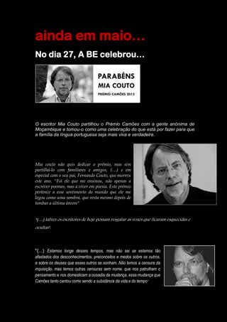 ainda em maio…
No dia 27, A BE celebrou…
O escritor Mia Couto partilhou o Prémio Camões com a gente anónima de
Moçambique e tomou-o como uma celebração do que está por fazer para que
a família da língua portuguesa seja mais viva e verdadeira.
Mia couto não quis dedicar o prémio, mas sim
partilhá-lo com familiares e amigos, (…) e em
especial com o seu pai, Fernando Couto, que morreu
este ano. "Foi ele que me ensinou, não apenas a
escrever poemas, mas a viver em poesia. Este prémio
pertence a esse sentimento do mundo que ele me
legou como uma sombra, que resta mesmo depois de
tombar a última árvore"
“(…) talvez os escritores de hoje possam resgatar as vozes que ficaram esquecidas e
ocultas".
“(…) Estamos longe desses tempos, mas não sei se estamos tão
afastados dos desconhecimentos, preconceitos e medos sobre os outros,
e sobre os deuses que esses outros se sonham. Não temos a censura da
inquisição, mas temos outras censuras sem nome, que nos patrulham o
pensamento e nos domesticam a ousadia da mudança, essa mudança que
Camões tanto cantou como sendo a substância da vida e do tempo"
 