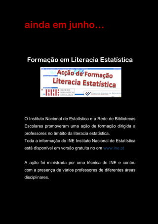 ainda em junho…
Formação em Literacia Estatística
O Instituto Nacional de Estatística e a Rede de Bibliotecas
Escolares promoveram uma ação de formação dirigida a
professores no âmbito da literacia estatística.
Toda a informação do INE Instituto Nacional de Estatística
está disponível em versão gratuita no em www.ine.pt
A ação foi ministrada por uma técnica do INE e contou
com a presença de vários professores de diferentes áreas
disciplinares.
 