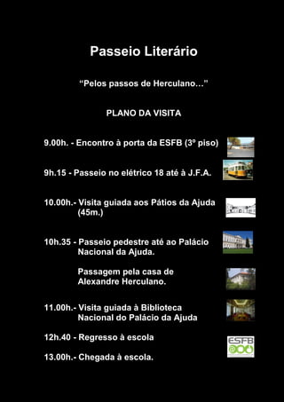 Passeio Literário
“Pelos passos de Herculano…”
PLANO DA VISITA
9.00h. - Encontro à porta da ESFB (3º piso)
9h.15 - Passeio no elétrico 18 até à J.F.A.
10.00h.- Visita guiada aos Pátios da Ajuda
(45m.)
10h.35 - Passeio pedestre até ao Palácio
Nacional da Ajuda.
Passagem pela casa de
Alexandre Herculano.
11.00h.- Visita guiada à Biblioteca
Nacional do Palácio da Ajuda
12h.40 - Regresso à escola
13.00h.- Chegada à escola.
 