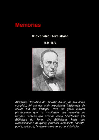 Memórias
Alexandre Herculano
1810-1877
Alexandre Herculano de Carvalho Araújo, de seu nome
completo, foi um dos mais importantes intelectuais do
século XIX em Portugal. Teve um génio cultural
plurifacetado que se manifestou nas variadíssimas
funções públicas que exerceu como bibliotecário (da
Biblioteca do Porto, das Bibliotecas Reais das
Necessidades e da Ajuda), jornalista, romancista, contista,
poeta, político e, fundamentalmente, como historiador.
 