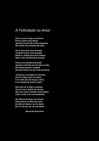 A Felicidade no Amor
Eras tu, eras tu que eu sonhava;
Eras tu quem eu já adorei,
Quando aos pés de mulher enganosa
Meu alento em canções derramei.
Se na terra este amor de poeta
Coração há que o possa pagar,
Serás tu, virgem pura dos campos,
Quem virá a minha harpa acordar.
Como a luz duvidosa da tarde,
Quando o Sol leva ao mar mais um dia,
Reverbera poesia e saudade
Na alma imensa de um rei da harmonia;
Tal poesia e saudade em torrentes
No teu meigo sorrir eu aspiro,,
E no olhar que me lanças a furto,
E no encanto de mudo suspiro.
Para mim és tu hoje o universo;
Soa em vão o bulício do mundo;
Que este existe somente onde existes;
Tudo o mais é um ermo profundo.
No silêncio do amor, da ventura,
Adorando-te, oh filha dos céus,
Eu direi ao Senhor: tu m'a deste:
Em ti creio por ela, oh meu Deus!
Alexandre Herculano
 