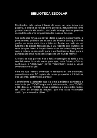 BIBLIOTECA ESCOLAR
Dominados pela rotina intensa de mais um ano letivo que
passou, a avidez de tempo livre provoca, naturalmente, uma
grande vontade de sonhar, deixando emergir tantos projetos
escondidos da arca empoeirada dos nossos desejos.
Tão perto das férias, as novas ideias ocupam, salutarmente, o
pensamento, pedindo ora espaço ora licença para que a vida
ganhe um sabor mais vivo e intenso. Assim, no meio de um
turbilhão de planos fantásticos, a BE recorda que, durante os
seus tempos livres, é imperativo marcar encontros frequentes
com a leitura, renascendo para o conhecimento, logo para a
participação ativa na reconstrução de um mundo melhor.
A todos os que partem, fica a feliz recordação de todo o seu
envolvimento, fazendo votos para que, num futuro próximo,
continuem a “desbravar” novos “caminhos”, rumo à vossa
constante realização.
Para os que vamos conhecer e reencontrar, em setembro,
prometemos uma BE repleta de novas propostas e iniciativas
que vos irão, certamente, agradar.
Continuando a acreditar que só uma Biblioteca partilhada e
valorizada por TODOS é que será, efetivamente, para TODOS,
a BE deseja, a TODOS, umas excelentes e merecidas férias,
em torno de deliciosas leituras, que vos farão vislumbrar
muito “para além dos olhos…”
 