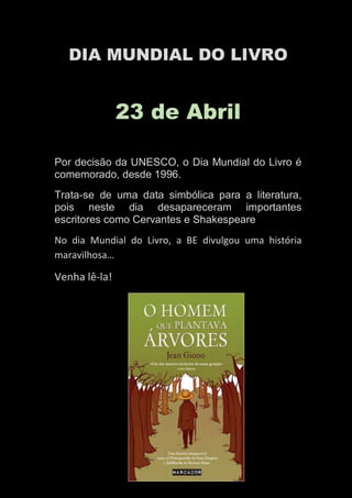 DIA MUNDIAL DO LIVRO
23 de Abril
Por decisão da UNESCO, o Dia Mundial do Livro é
comemorado, desde 1996.
Trata-se de uma data simbólica para a literatura,
pois neste dia desapareceram importantes
escritores como Cervantes e Shakespeare
No dia Mundial do Livro, a BE divulgou uma história
maravilhosa…
Venha lê-la!
 